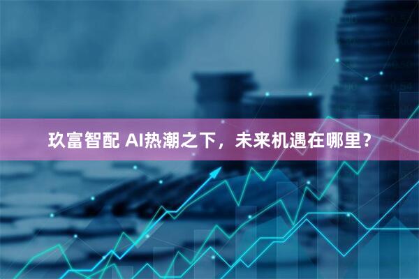 玖富智配 AI热潮之下，未来机遇在哪里？