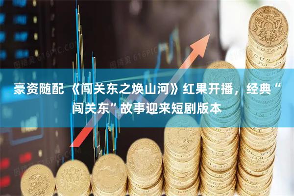 豪资随配 《闯关东之焕山河》红果开播，经典“闯关东”故事迎来短剧版本
