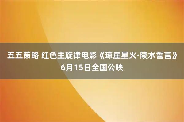 五五策略 红色主旋律电影《琼崖星火·陵水誓言》6月15日全国公映