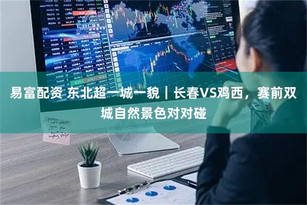 易富配资 东北超一城一貌|长春VS鸡西,赛前双城自然景色对对碰