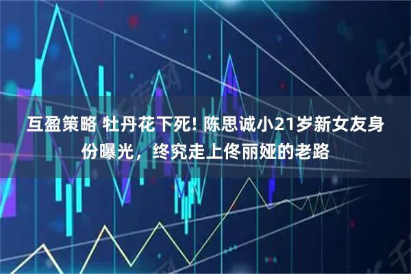 互盈策略 牡丹花下死! 陈思诚小21岁新女友身份曝光,终究走上佟丽娅的老路