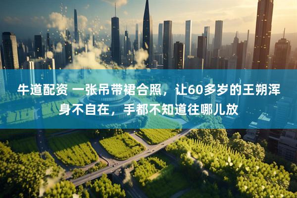 牛道配资 一张吊带裙合照，让60多岁的王朔浑身不自在，手都不知道往哪儿放
