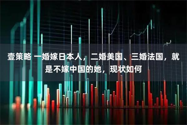 壹策略 一婚嫁日本人,二婚美国、三婚法国,就是不嫁中国的她,现状如何