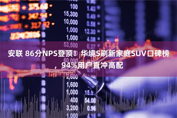安联 86分NPS登顶！华境S刷新家庭SUV口碑榜，94%用户直冲高配
