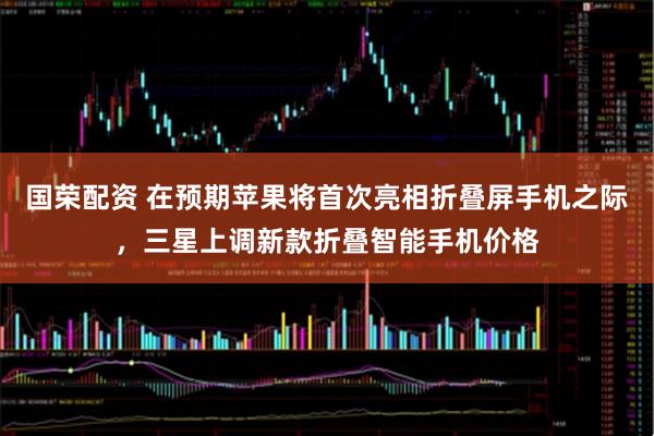 国荣配资 在预期苹果将首次亮相折叠屏手机之际，三星上调新款折叠智能手机价格
